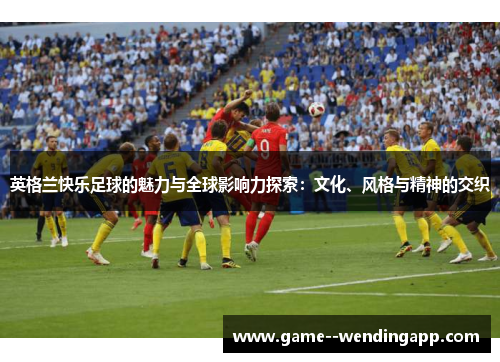 英格兰快乐足球的魅力与全球影响力探索：文化、风格与精神的交织