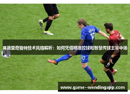 莫德里奇独特技术风格解析：如何凭借精准控球和智慧传球主宰中场