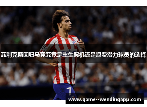 菲利克斯回归马竞究竟是重生契机还是浪费潜力球员的选择 菲利克斯回归马竞究竟是重生契机还是浪费潜力球员的选择