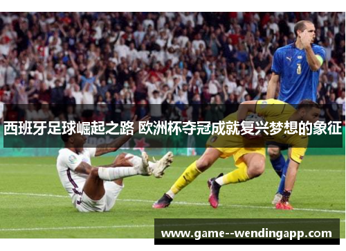 西班牙足球崛起之路 欧洲杯夺冠成就复兴梦想的象征