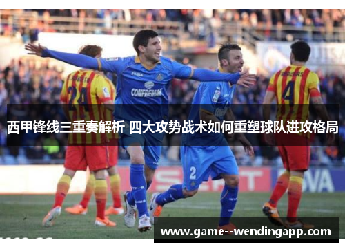西甲锋线三重奏解析 四大攻势战术如何重塑球队进攻格局 西甲锋线三重奏解析 四大攻势战术如何重塑球队进攻格局