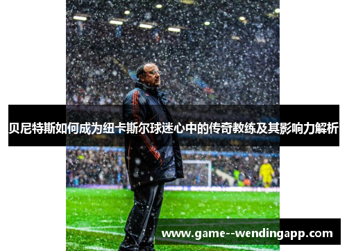 贝尼特斯如何成为纽卡斯尔球迷心中的传奇教练及其影响力解析 贝尼特斯如何成为纽卡斯尔球迷心中的传奇教练及其影响力解析
