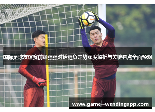 国际足球友谊赛前瞻强强对话胜负走势深度解析与关键看点全面预测 国际足球友谊赛前瞻强强对话胜负走势深度解析与关键看点全面预测