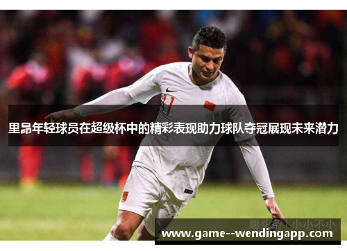 里昂年轻球员在超级杯中的精彩表现助力球队夺冠展现未来潜力 里昂年轻球员在超级杯中的精彩表现助力球队夺冠展现未来潜力