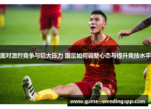 面对激烈竞争与巨大压力 国足如何调整心态与提升竞技水平 面对激烈竞争与巨大压力 国足如何调整心态与提升竞技水平