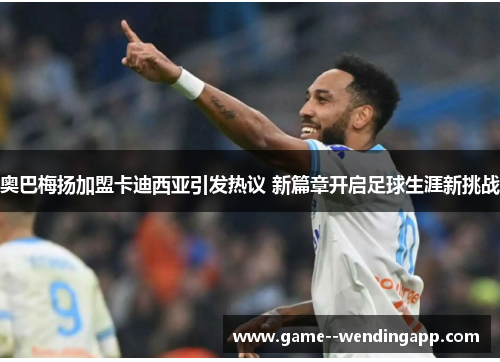 奥巴梅扬加盟卡迪西亚引发热议 新篇章开启足球生涯新挑战