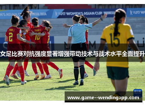 女足比赛对抗强度显著增强带动技术与战术水平全面提升 女足比赛对抗强度显著增强带动技术与战术水平全面提升