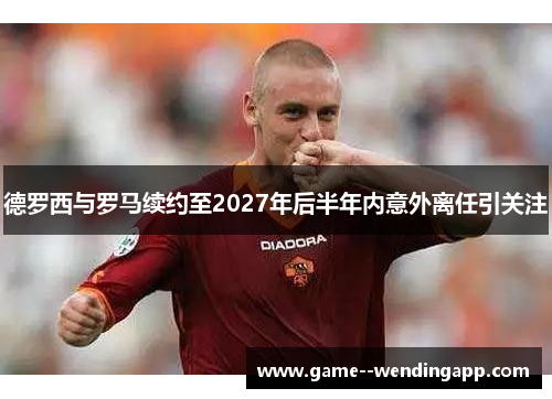 德罗西与罗马续约至2027年后半年内意外离任引关注