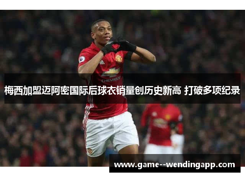 梅西加盟迈阿密国际后球衣销量创历史新高 打破多项纪录