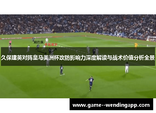 久保建英对阵皇马美洲杯攻防影响力深度解读与战术价值分析全景