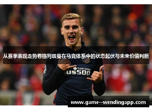 从赛季表现走势看格列兹曼在马竞体系中的状态起伏与未来价值判断 从赛季表现走势看格列兹曼在马竞体系中的状态起伏与未来价值判断
