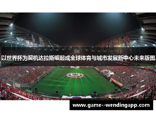 以世界杯为契机达拉斯崛起成全球体育与城市发展新中心未来版图 以世界杯为契机达拉斯崛起成全球体育与城市发展新中心未来版图