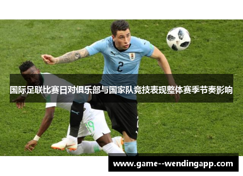 国际足联比赛日对俱乐部与国家队竞技表现整体赛季节奏影响